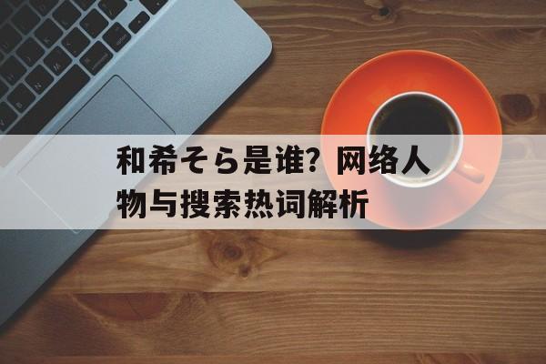 和希そら是谁？网络人物与搜索热词解析