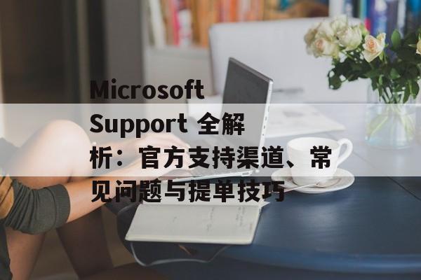 Microsoft Support 全解析：官方支持渠道、常见问题与提单技巧