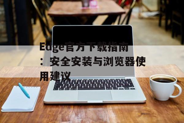 Edge官方下载指南：安全安装与浏览器使用建议